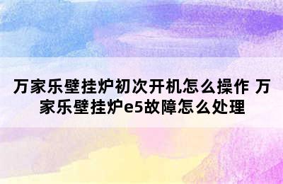 万家乐壁挂炉初次开机怎么操作 万家乐壁挂炉e5故障怎么处理